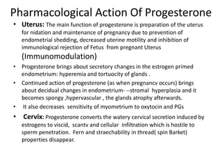 Pharmacological Action Of Progesterone 
• Uterus: The main function of progesterone is preparation of the uterus 
for nidation and maintenance of pregnancy due to prevention of 
endometrial shedding, decreased uterine motility and inhibition of 
immunological rejection of Fetus from pregnant Uterus 
(Immunomodulation) 
• Progesterone brings about secretory changes in the estrogen primed 
endometrium: hyperemia and tortuocity of glands . 
• Continued action of progesterone (as when pregnancv occurs) brings 
about decidual changes in endometrium- --stromal hyperplasia and it 
becomes spongy ,hypervascular , the glands atrophy afterwards. 
• It also decreases sensitivity of myometrium to oxytocin and PGs 
• Cervix: Progesterone converts the watery cervical secretion induced by 
estrogens to viscid, scantv and cellular infiltration which is hostile to 
sperm penetration. Fern and straechability in thread( spin Barket) 
properties disappear. 
 
