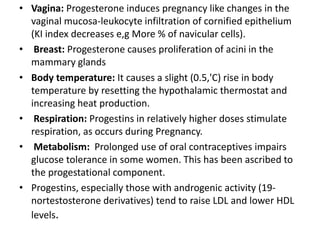 • Vagina: Progesterone induces pregnancy like changes in the 
vaginal mucosa-leukocyte infiltration of cornified epithelium 
(KI index decreases e,g More % of navicular cells). 
• Breast: Progesterone causes proliferation of acini in the 
mammary glands 
• Body temperature: It causes a slight (0.5,'C) rise in body 
temperature by resetting the hypothalamic thermostat and 
increasing heat production. 
• Respiration: Progestins in relatively higher doses stimulate 
respiration, as occurs during Pregnancy. 
• Metabolism: Prolonged use of oral contraceptives impairs 
glucose tolerance in some women. This has been ascribed to 
the progestational component. 
• Progestins, especially those with androgenic activity (19- 
nortestosterone derivatives) tend to raise LDL and lower HDL 
levels. 
 