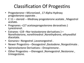 Classification Of Progestins 
• Progesterone—Micronized , 17 Alpha Hydroxy 
progesterone caporate . 
• C 11 – steroid ---Medroxy progesterone acetate , Magestrol 
acetate. 
• Pregnanes –(17 acetoxyprogesterone deravatives ) 
Lynestrenol. 
• Estranes –(19 –Nor testosterone derivatives )— 
Norethsterone, norethinedrol ,Norethydrone, ethynedilol 
diacetate. 
• Gonanes– Norgestrel ,Levonorgestrel . 
• Newer Progestins---Desogestrel ,Gestodene ,Norgestimate . 
• Spironolactone Derivatives---Drospirenone . 
• Other Progestins ---Dienogest ,Nomegestrol ,Nestorone , 
trimegestone. 
 