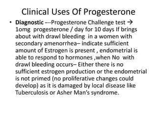Clinical Uses Of Progesterone 
• Diagnostic ---Progesterone Challenge test  
1omg progesterone / day for 10 days If brings 
about with drawl bleeding in a women with 
secondary amenorrhea– indicate sufficient 
amount of Estrogen is present , endometrial is 
able to respond to hormones ,when No with 
drawl bleeding occurs– Either there is no 
sufficient estrogen production or the endometrial 
is not primed (no proliferative changes could 
develop) as it is damaged by local disease like 
Tuberculosis or Asher Man’s syndrome. 
 