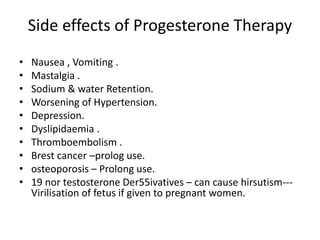 Side effects of Progesterone Therapy 
• Nausea , Vomiting . 
• Mastalgia . 
• Sodium & water Retention. 
• Worsening of Hypertension. 
• Depression. 
• Dyslipidaemia . 
• Thromboembolism . 
• Brest cancer –prolog use. 
• osteoporosis – Prolong use. 
• 19 nor testosterone Der55ivatives – can cause hirsutism--- 
Virilisation of fetus if given to pregnant women. 
 