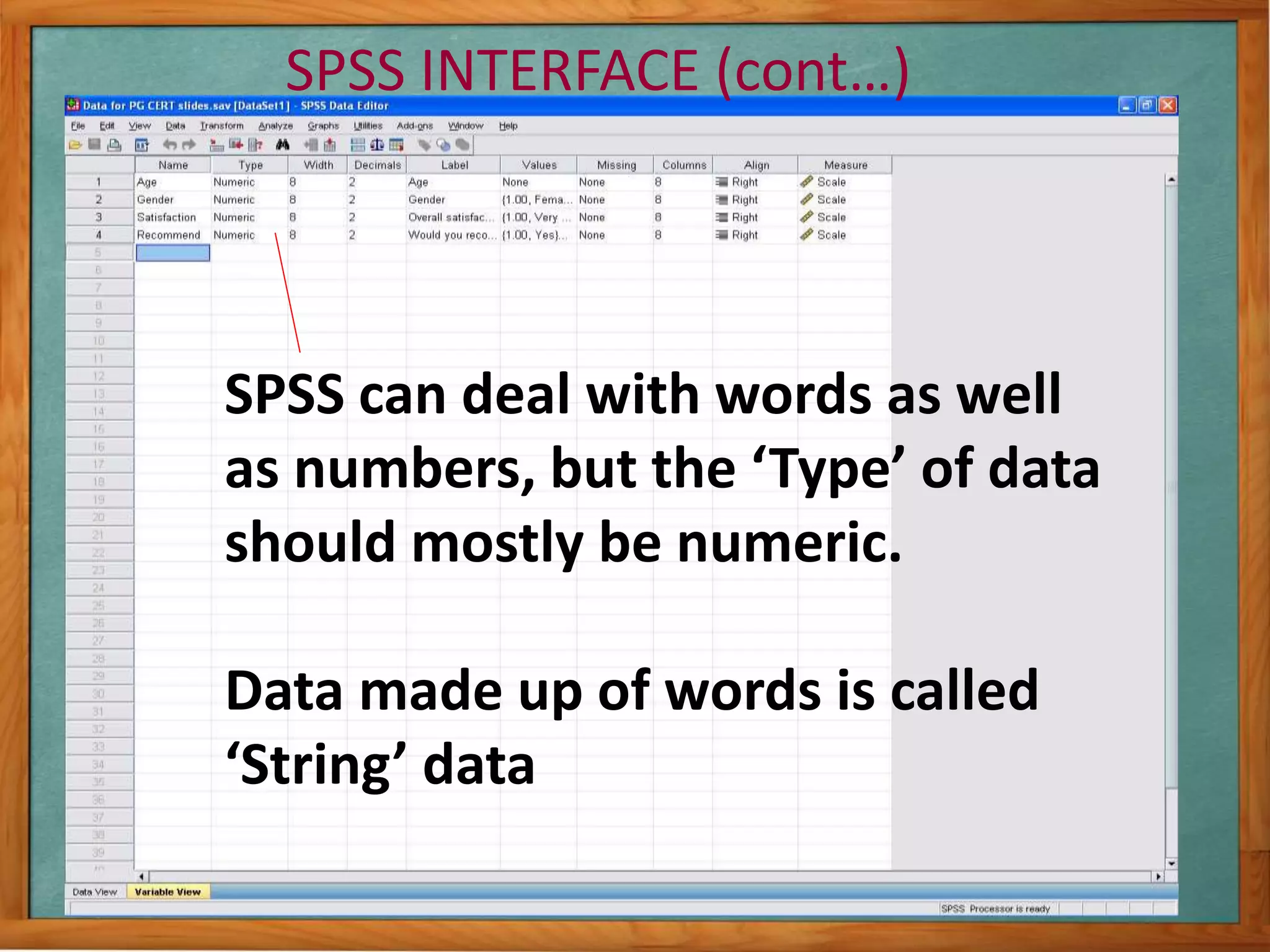 SPSS INTERFACE (cont…) 
SPSS can deal with words as well 
as numbers, but the ‘Type’ of data 
should mostly be numeric. 
Data made up of words is called 
‘String’ data 
 