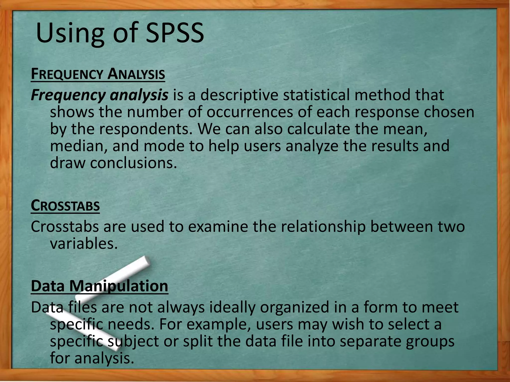 Using of SPSS 
FREQUENCY ANALYSIS 
Frequency analysis is a descriptive statistical method that 
shows the number of occurrences of each response chosen 
by the respondents. We can also calculate the mean, 
median, and mode to help users analyze the results and 
draw conclusions. 
CROSSTABS 
Crosstabs are used to examine the relationship between two 
variables. 
Data Manipulation 
Data files are not always ideally organized in a form to meet 
specific needs. For example, users may wish to select a 
specific subject or split the data file into separate groups 
for analysis. 
 