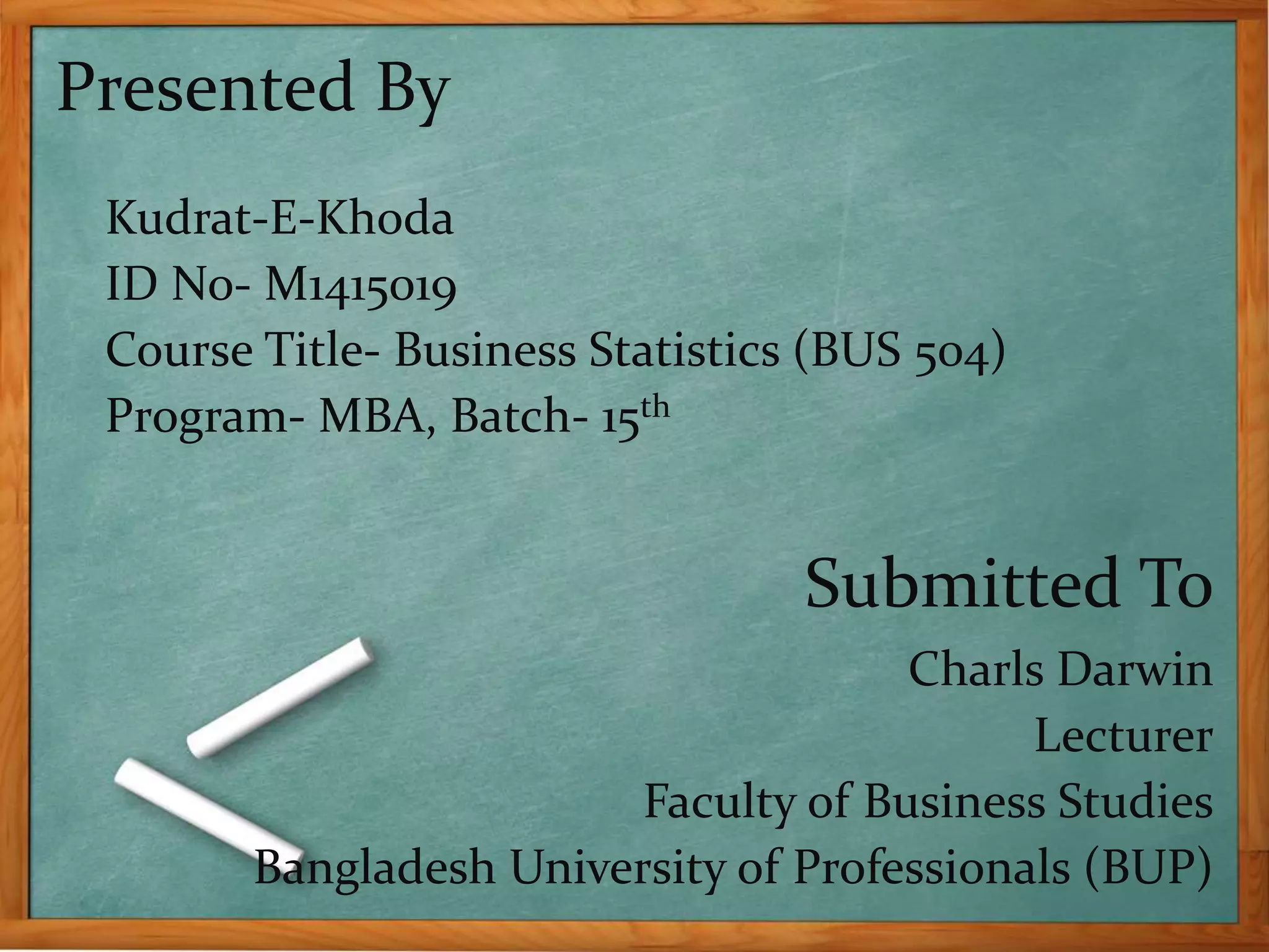 Presented By 
Kudrat-E-Khoda 
ID No- M1415019 
Course Title- Business Statistics (BUS 504) 
Program- MBA, Batch- 15th 
Submitted To 
Charls Darwin 
Lecturer 
Faculty of Business Studies 
Bangladesh University of Professionals (BUP) 
 