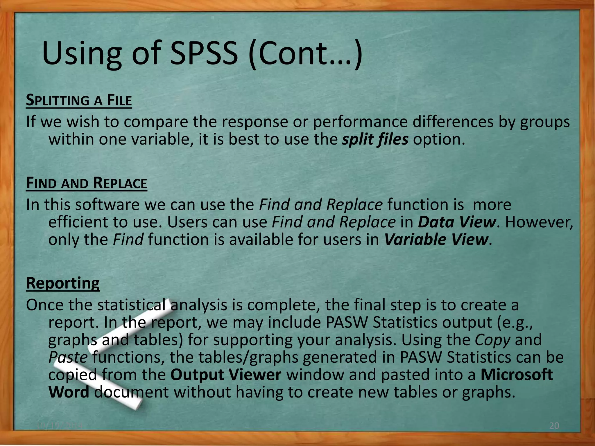 Using of SPSS (Cont…) 
SPLITTING A FILE 
If we wish to compare the response or performance differences by groups 
within one variable, it is best to use the split files option. 
FIND AND REPLACE 
In this software we can use the Find and Replace function is more 
efficient to use. Users can use Find and Replace in Data View. However, 
only the Find function is available for users in Variable View. 
Reporting 
Once the statistical analysis is complete, the final step is to create a 
report. In the report, we may include PASW Statistics output (e.g., 
graphs and tables) for supporting your analysis. Using the Copy and 
Paste functions, the tables/graphs generated in PASW Statistics can be 
copied from the Output Viewer window and pasted into a Microsoft 
Word document without having to create new tables or graphs. 
10/19/2014 20 
 