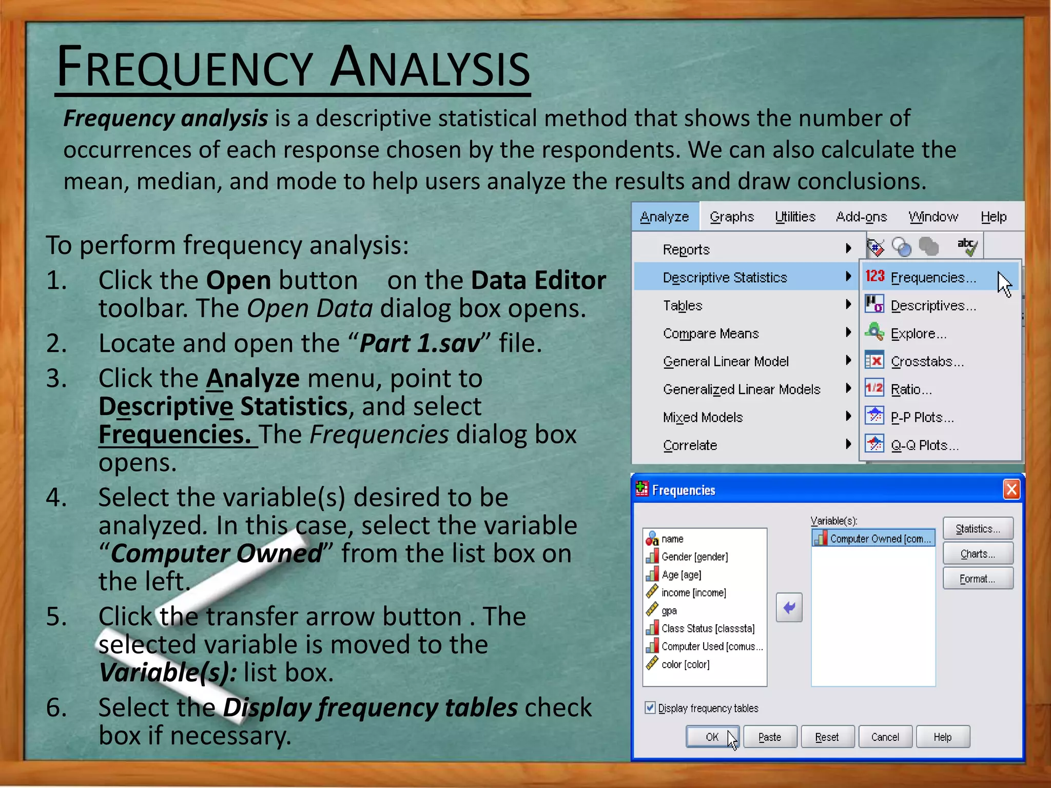 FREQUENCY ANALYSIS 
Frequency analysis is a descriptive statistical method that shows the number of 
occurrences of each response chosen by the respondents. We can also calculate the 
mean, median, and mode to help users analyze the results and draw conclusions. 
To perform frequency analysis: 
1. Click the Open button on the Data Editor 
toolbar. The Open Data dialog box opens. 
2. Locate and open the “Part 1.sav” file. 
3. Click the Analyze menu, point to 
Descriptive Statistics, and select 
Frequencies. The Frequencies dialog box 
opens. 
4. Select the variable(s) desired to be 
analyzed. In this case, select the variable 
“Computer Owned” from the list box on 
the left. 
5. Click the transfer arrow button . The 
selected variable is moved to the 
Variable(s): list box. 
6. Select the Display frequency tables check 
box if necessary. 
 