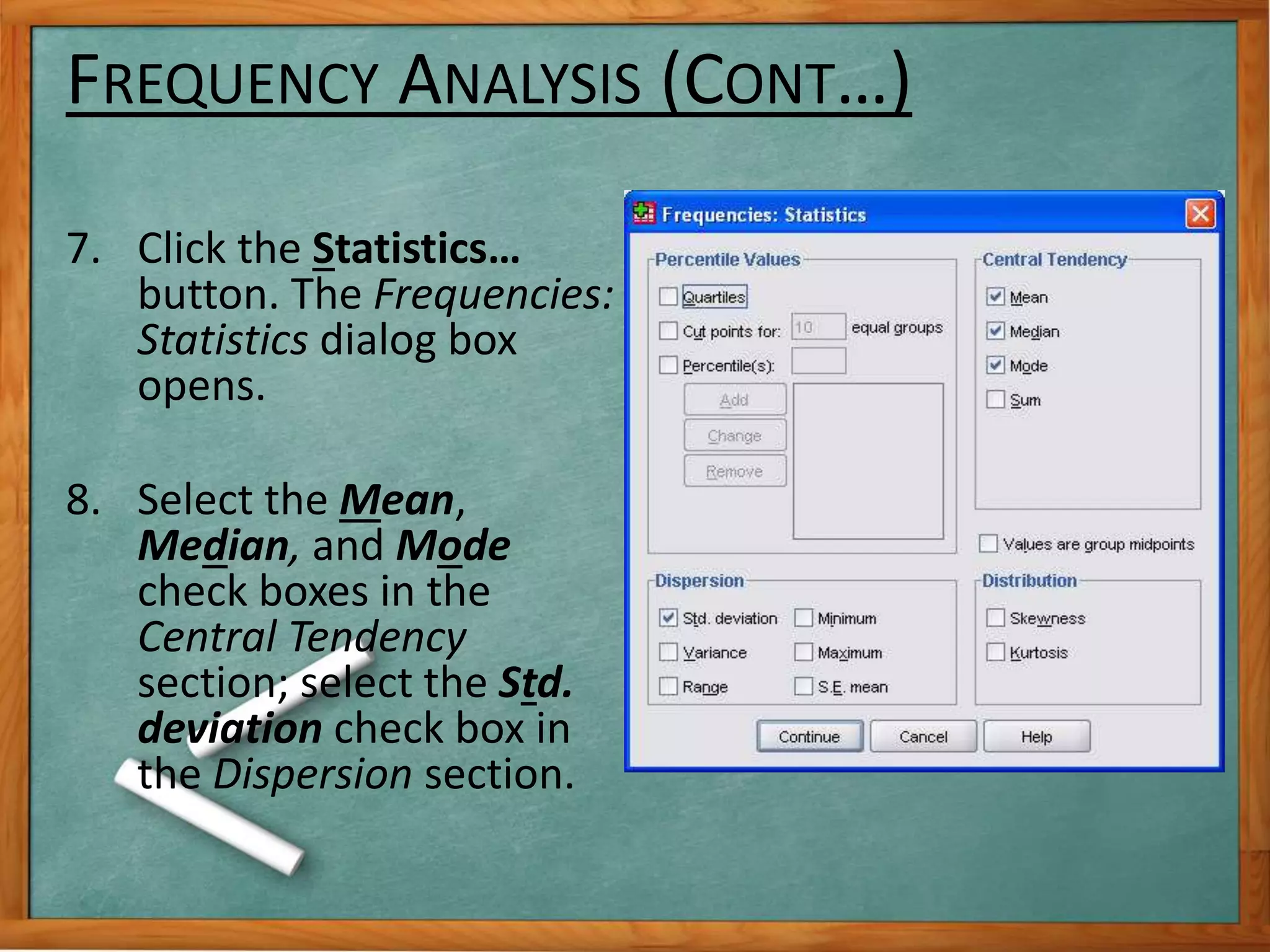 FREQUENCY ANALYSIS (CONT…) 
7. Click the Statistics… 
button. The Frequencies: 
Statistics dialog box 
opens. 
8. Select the Mean, 
Median, and Mode 
check boxes in the 
Central Tendency 
section; select the Std. 
deviation check box in 
the Dispersion section. 
 