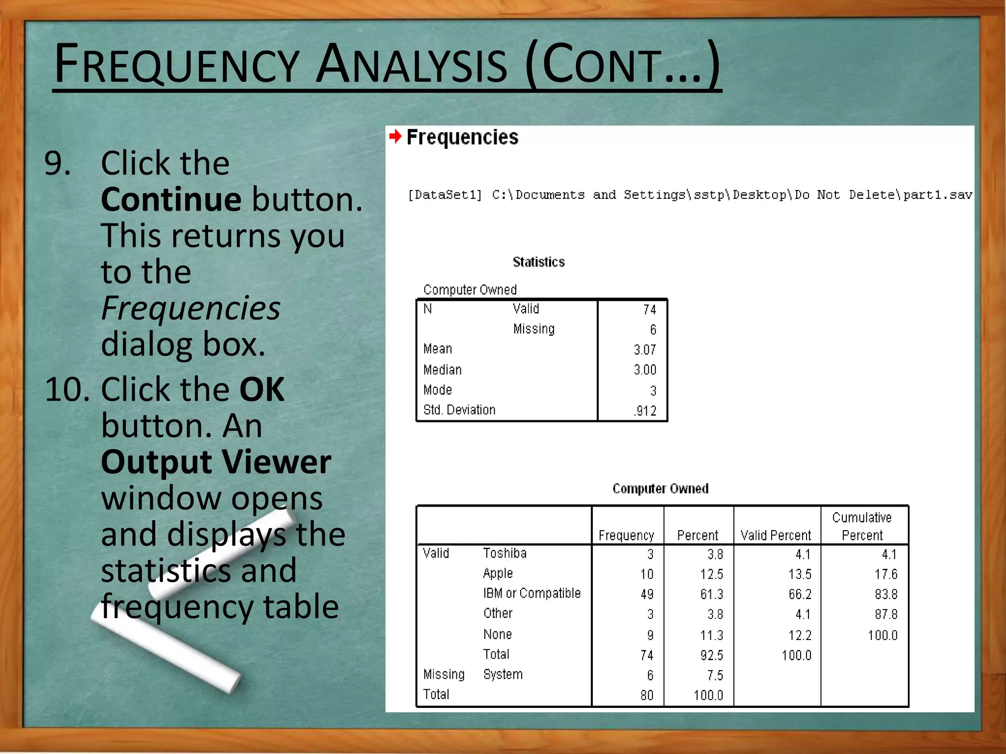 FREQUENCY ANALYSIS (CONT…) 
9. Click the 
Continue button. 
This returns you 
to the 
Frequencies 
dialog box. 
10. Click the OK 
button. An 
Output Viewer 
window opens 
and displays the 
statistics and 
frequency table 
 