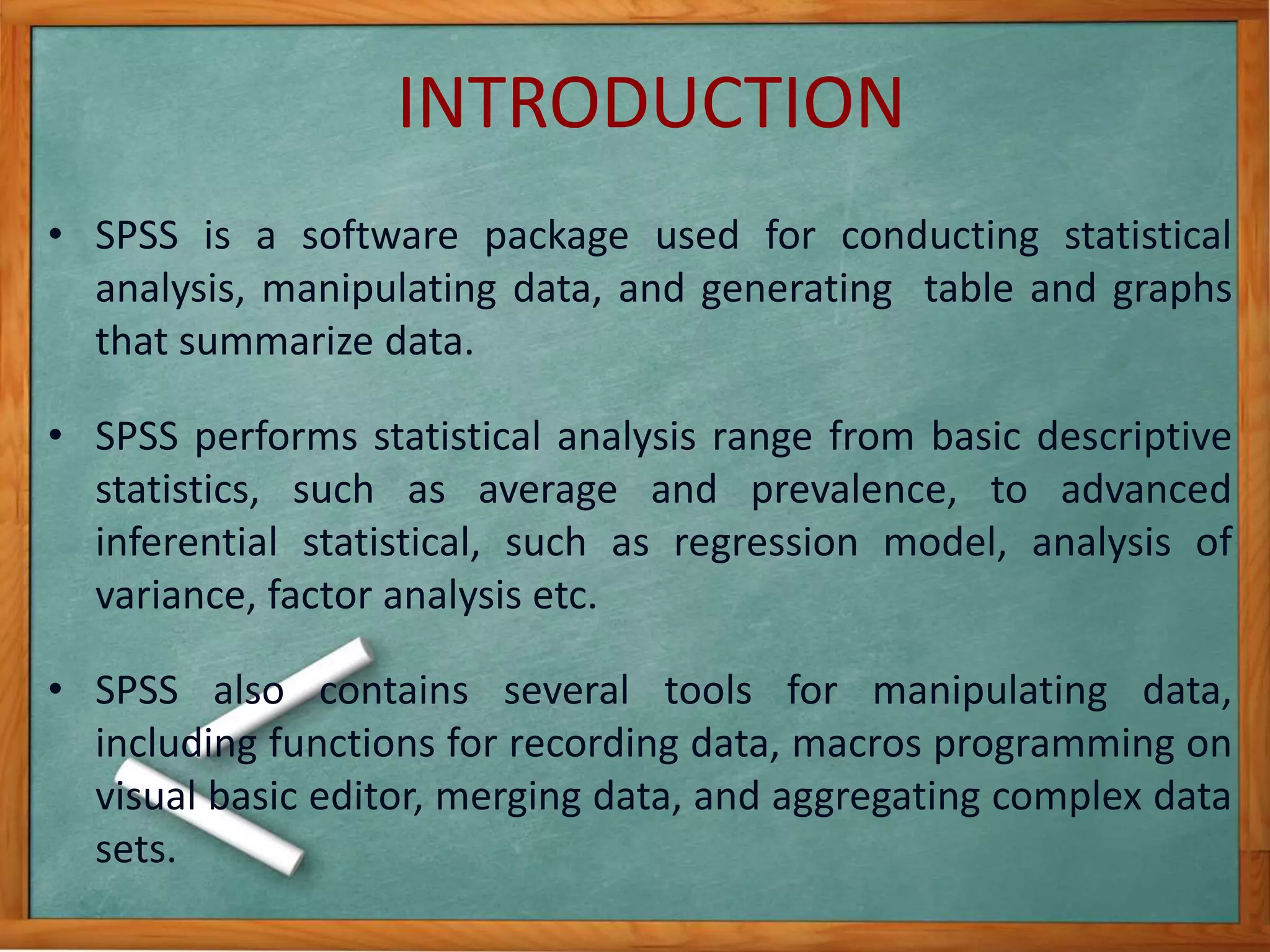 INTRODUCTION 
• SPSS is a software package used for conducting statistical 
analysis, manipulating data, and generating table and graphs 
that summarize data. 
• SPSS performs statistical analysis range from basic descriptive 
statistics, such as average and prevalence, to advanced 
inferential statistical, such as regression model, analysis of 
variance, factor analysis etc. 
• SPSS also contains several tools for manipulating data, 
including functions for recording data, macros programming on 
visual basic editor, merging data, and aggregating complex data 
sets. 
 