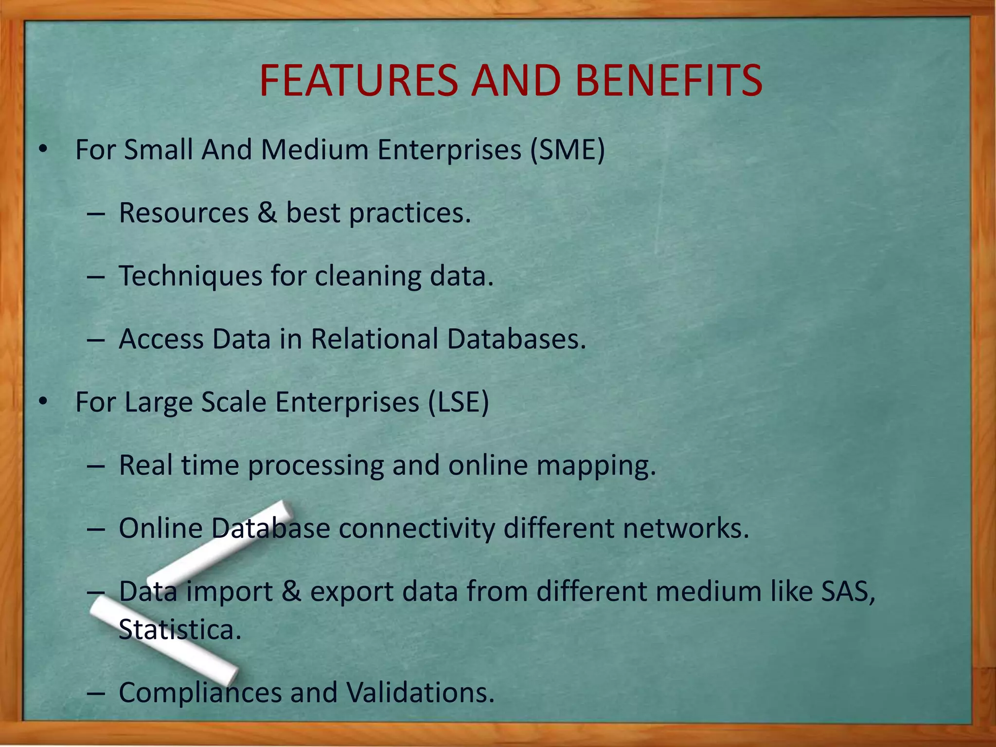 FEATURES AND BENEFITS 
• For Small And Medium Enterprises (SME) 
– Resources & best practices. 
– Techniques for cleaning data. 
– Access Data in Relational Databases. 
• For Large Scale Enterprises (LSE) 
– Real time processing and online mapping. 
– Online Database connectivity different networks. 
– Data import & export data from different medium like SAS, 
Statistica. 
– Compliances and Validations. 
 