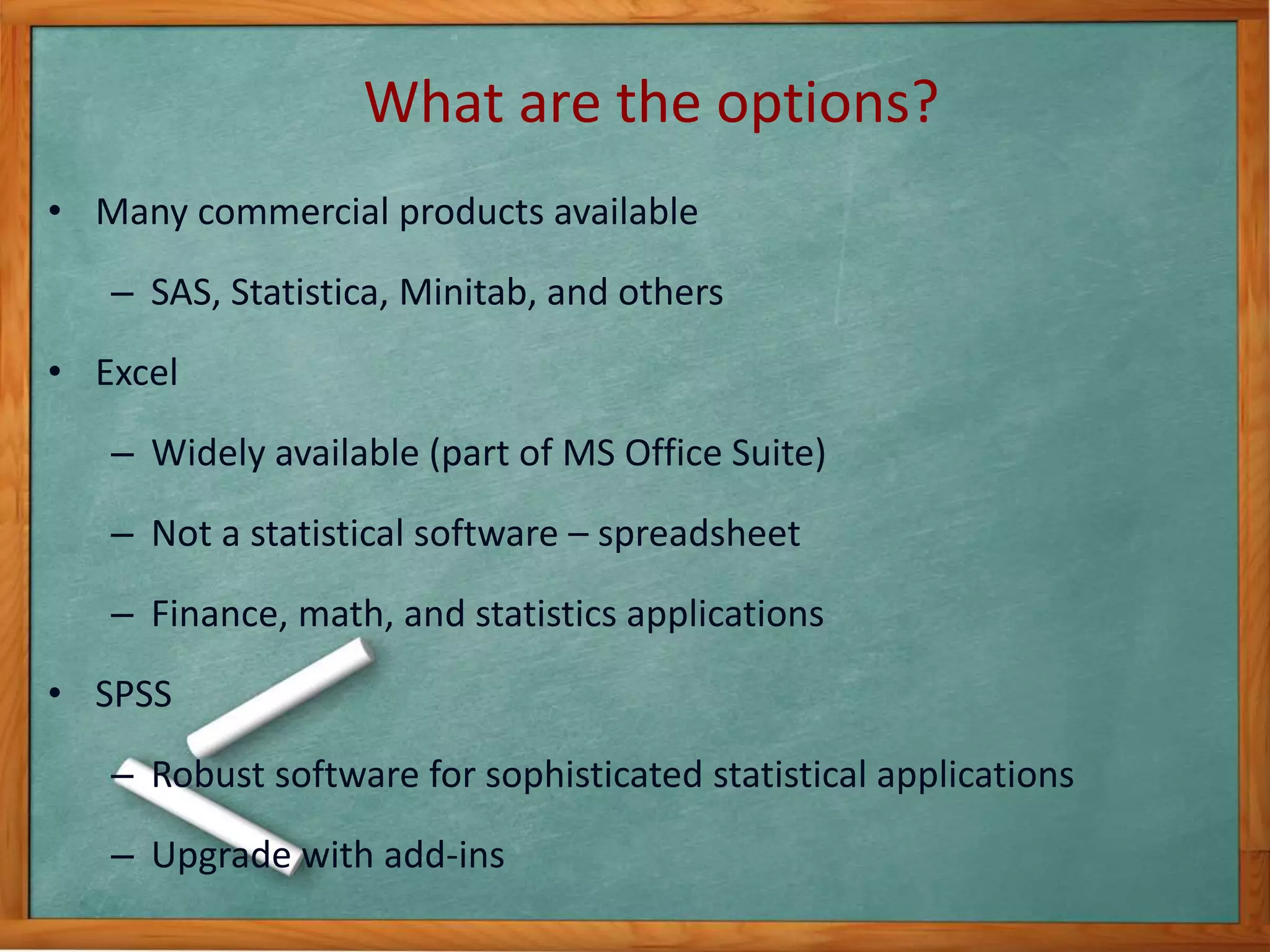 What are the options? 
• Many commercial products available 
– SAS, Statistica, Minitab, and others 
• Excel 
– Widely available (part of MS Office Suite) 
– Not a statistical software – spreadsheet 
– Finance, math, and statistics applications 
• SPSS 
– Robust software for sophisticated statistical applications 
– Upgrade with add-ins 
 