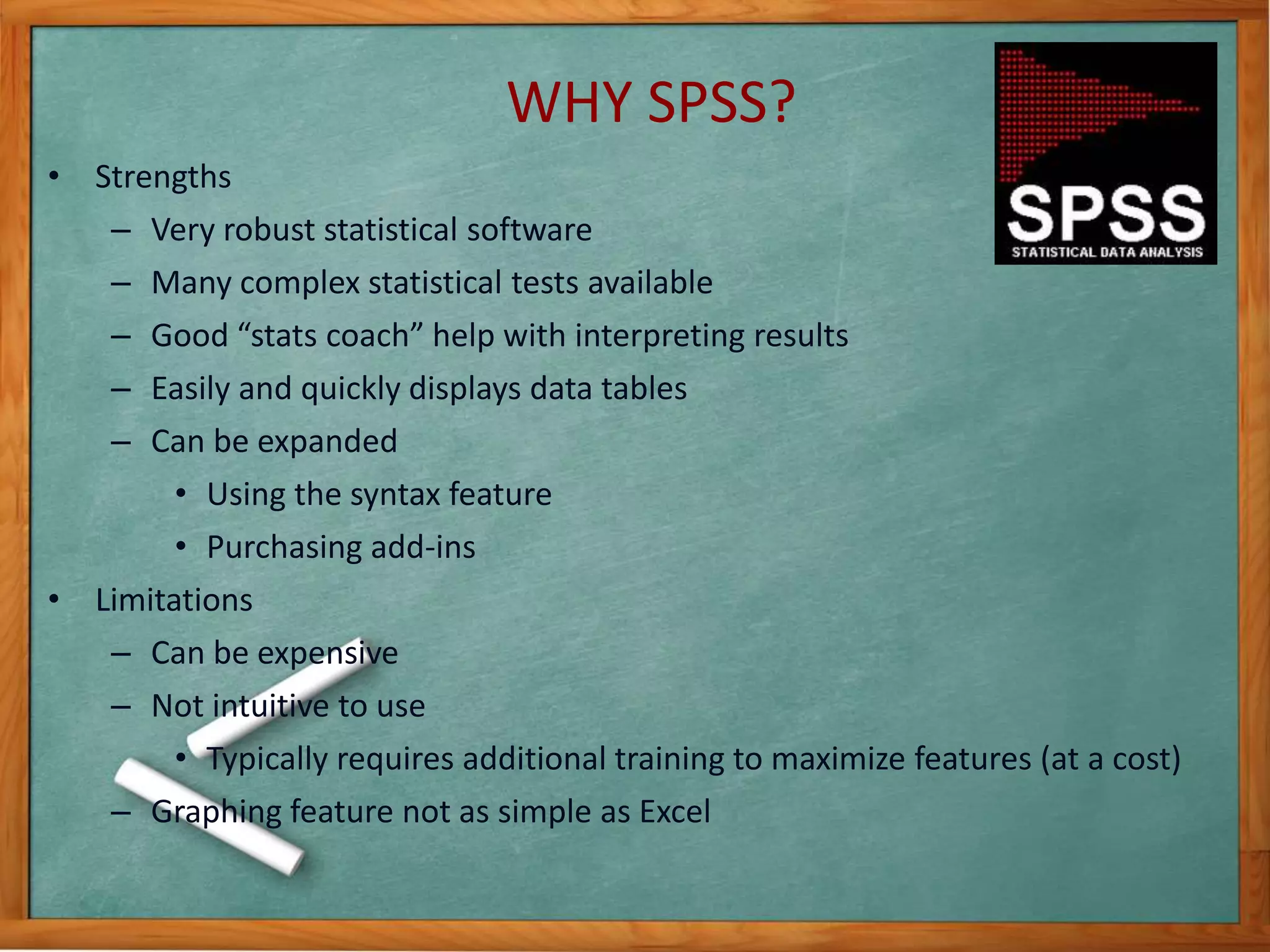 WHY SPSS? 
• Strengths 
– Very robust statistical software 
– Many complex statistical tests available 
– Good “stats coach” help with interpreting results 
– Easily and quickly displays data tables 
– Can be expanded 
• Using the syntax feature 
• Purchasing add-ins 
• Limitations 
– Can be expensive 
– Not intuitive to use 
• Typically requires additional training to maximize features (at a cost) 
– Graphing feature not as simple as Excel 
 