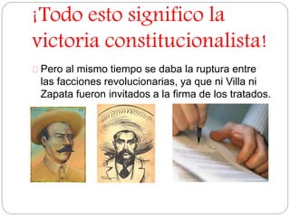 ¡Todo esto significo la 
victoria constitucionalista! 
Pero al mismo tiempo se daba la ruptura entre 
las facciones revolucionarias, ya que ni Villa ni 
Zapata fueron invitados a la firma de los tratados. 
