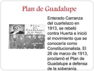 Plan de Guadalupe 
Enterado Carranza 
del cuartelazo en 
1913, se rebeló 
contra Huerta e inició 
el movimiento que se 
conocería como 
Constitucionalista. El 
26 de marzo de 1913, 
proclamó el Plan de 
Guadalupe a defensa 
de la soberanía. 
 