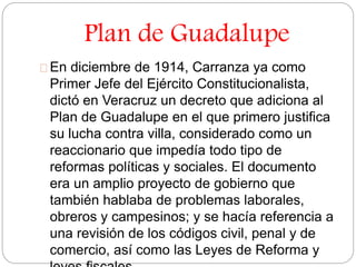 Plan de Guadalupe 
En diciembre de 1914, Carranza ya como 
Primer Jefe del Ejército Constitucionalista, 
dictó en Veracruz un decreto que adiciona al 
Plan de Guadalupe en el que primero justifica 
su lucha contra villa, considerado como un 
reaccionario que impedía todo tipo de 
reformas políticas y sociales. El documento 
era un amplio proyecto de gobierno que 
también hablaba de problemas laborales, 
obreros y campesinos; y se hacía referencia a 
una revisión de los códigos civil, penal y de 
comercio, así como las Leyes de Reforma y 
leyes fiscales. 
 