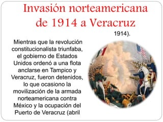 Invasión norteamericana 
de 1914 a Veracruz 
Mientras que la revolución 
constitucionalista triunfaba, 
el gobierno de Estados 
Unidos ordenó a una flota 
anclarse en Tampico y 
Veracruz, fueron detenidos, 
lo que ocasiono la 
movilización de la armada 
norteamericana contra 
México y la ocupación del 
Puerto de Veracruz (abril 
1914). 
 