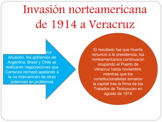Invasión norteamericana 
de 1914 a Veracruz 
El resultado fue que Huerta 
renunció a la presidencia, los 
norteamericanos continuaron 
ocupando el Puerto de 
Veracruz hasta noviembre; 
mientras que los 
constitucionalistas tomaron 
la capital tras la firma de los 
Tratados de Teoloyucan en 
agosto de 1914 
Para resolver la difícil 
situación, los gobiernos de 
Argentina, Brasil y Chile se 
realizaron negociaciones que 
Carranza rechazó apelando a 
la no intervención de otras 
potencias en problemas 
domésticos. 
 