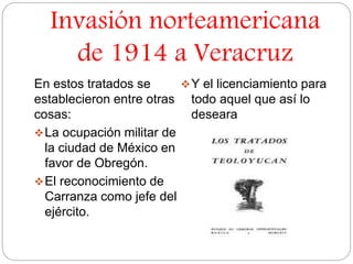Invasión norteamericana 
de 1914 a Veracruz 
En estos tratados se 
establecieron entre otras 
cosas: 
La ocupación militar de 
la ciudad de México en 
favor de Obregón. 
El reconocimiento de 
Carranza como jefe del 
ejército. 
Y el licenciamiento para 
todo aquel que así lo 
deseara 
 