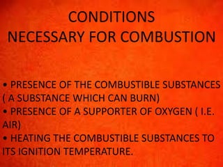 CONDITIONS 
NECESSARY FOR COMBUSTION 
• PRESENCE OF THE COMBUSTIBLE SUBSTANCES 
( A SUBSTANCE WHICH CAN BURN) 
• PRESENCE OF A SUPPORTER OF OXYGEN ( I.E. 
AIR) 
• HEATING THE COMBUSTIBLE SUBSTANCES TO 
ITS IGNITION TEMPERATURE. 
 