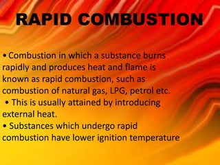 RAPID COMBUSTION 
•Combustion in which a substance burns 
rapidly and produces heat and flame is 
known as rapid combustion, such as 
combustion of natural gas, LPG, petrol etc. 
• This is usually attained by introducing 
external heat. 
• Substances which undergo rapid 
combustion have lower ignition temperature 
 