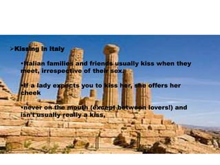 Kissing in Italy 
•Italian families and friends usually kiss when they 
meet, irrespective of their sex. 
•If a lady expects you to kiss her, she offers her 
cheek 
•never on the mouth (except between lovers!) and 
isn’t usually really a kiss, 
 