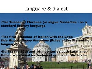 Language & dialect 
•The Tuscan of Florence (la lingua fiorentina) - as a 
standard literary language 
•The first grammar of Italian with the Latin 
title Regule lingue florentine (Rules of the Florentine 
language). 
•During the 15th and 16th centuries both Latin and 
Italian were used for technical and scientific texts. 
 