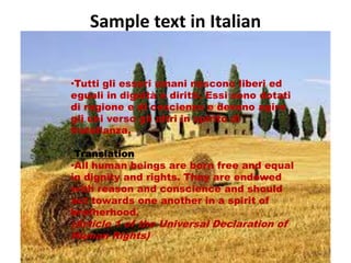Sample text in Italian 
•Tutti gli esseri umani nascono liberi ed 
eguali in dignità e diritti. Essi sono dotati 
di ragione e di coscienza e devono agire 
gli uni verso gli altri in spirito di 
fratellanza. 
Translation 
•All human beings are born free and equal 
in dignity and rights. They are endowed 
with reason and conscience and should 
act towards one another in a spirit of 
brotherhood. 
(Article 1 of the Universal Declaration of 
Human Rights) 
 