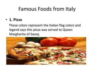 Famous Foods from Italy 
• 1. Pizza 
These colors represent the Italian flag colors and 
legend says this pizza was served to Queen 
Margherita of Savoy. 
 