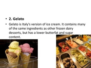 • 2. Gelato 
• Gelato is Italy's version of ice cream. It contains many 
of the same ingredients as other frozen dairy 
desserts, but has a lower butterfat and sugar 
content. 
 