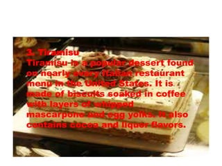 3. Tiramisu 
Tiramisu is a popular dessert found 
on nearly every Italian restaurant 
menu in the United States. It is 
made of biscuits soaked in coffee 
with layers of whipped 
mascarpone and egg yolks. It also 
contains cocoa and liquor flavors. 
 