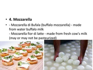 • 4. Mozzarella 
• - Mozzarella di Bufala (buffalo mozzarella) - made 
from water buffalo milk 
- Mozzarella fior di latte - made from fresh cow's milk 
(may or may not be pasteurized) 
 