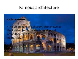 Famous architecture 
colosseum 
•The Colosseum or Coliseum, also known as 
the Flavian Amphitheatre is an elliptical 
amphitheatre in the centre of the city of 
Rome, Italy. 
 