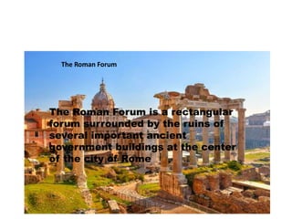 The Roman Forum 
The Roman Forum is a rectangular 
forum surrounded by the ruins of 
several important ancient 
government buildings at the center 
of the city of Rome 
 