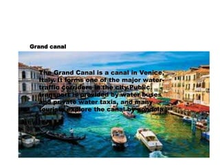 Grand canal 
The Grand Canal is a canal in Venice, 
Italy. It forms one of the major water-traffic 
corridors in the city.Public 
transport is provided by water buses 
and private water taxis, and many 
tourists explore the canal by gondola 
