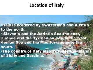 Location of Italy 
•Italy is a country in south-western Europe 
•Italy is bordered by Switzerland and Austria 
to the north, 
• Slovenia and the Adriatic Sea the east, 
•France and the Tyrrhenian Sea to the west, 
•Ionian Sea and the Mediterranean to the 
south. 
•The country of Italy also includes the islands 
of Sicily and Sardinia. 
 