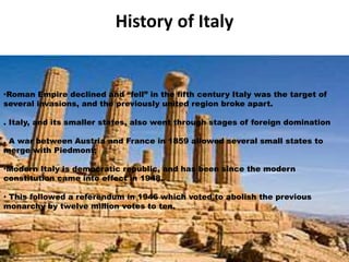 History of Italy 
•Roman Empire declined and “fell” in the fifth centur y Italy was the target of 
several invasions, and the previously united region broke apart. 
. Italy, and its smaller states, also went through stages of foreign domination 
. A war between Austria and France in 1859 allowed several small states to 
merge with Piedmont; 
•Modern Italy is democratic republic, and has been since the modern 
constitution came into effect in 1948. 
• This followed a referendum in 1946 which voted to abolish the previous 
monarchy by twelve million votes to ten. 
 
