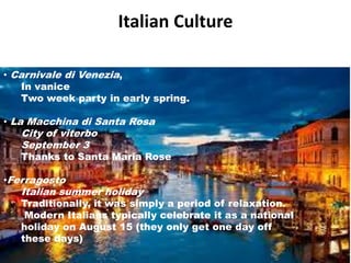 Italian Culture 
• Carnivale di Venezia, 
In vanice 
Two week party in early spring. 
• La Macchina di Santa Rosa 
City of viterbo 
September 3 
Thanks to Santa Maria Rose 
•Ferragosto 
Italian summer holiday 
Traditionally, it was simply a period of relaxation. 
Modern Italians typically celebrate it as a national 
holiday on August 15 (they only get one day off 
these days) 
 
