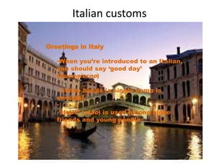 Italian customs 
Greetings in Italy 
•When you’re introduced to an Italian, 
you should say ‘good day’ 
(buongiorno) 
• shake hands (a single pump is 
enough). 
• 
•‘Hello’ (ciao) is used among close 
friends and young people 
 