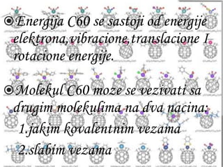 Energija C60 se sastoji od energije 
elektrona,vibracione,translacione I 
rotacione energije. 
Molekul C60 moze se vezivati sa 
drugim molekulima na dva nacina: 
1.jakim kovalentnim vezama 
2.slabim vezama 
 