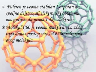  Fuleren je veoma stabilan I otporan na 
spoljno dejstvo,ali elektronski oblak mu 
omogucava da prima I daje elektrone. 
Molekul C60 je veoma reaktivan pa zbog 
toga danas postoji vise od 6500 jedinjena 
ovog molekula. 
 