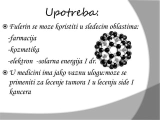 Upotreba: 
 Fulerin se moze koristiti u sledecim oblastima: 
-farmacija 
-kozmetika 
-elektron -solarna energija I dr. 
 U medicini ima jako vaznu ulogu:moze se 
primeniti za lecenje tumora I u lecenju side I 
kancera. 
 