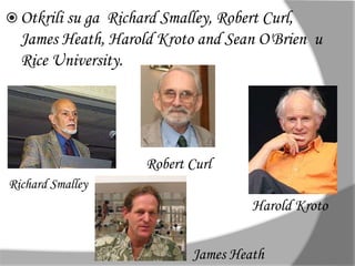  Otkrili su ga Richard Smalley, Robert Curl, 
James Heath, Harold Kroto and Sean O'Brien u 
Rice University. 
Richard Smalley 
Robert Curl 
Harold Kroto 
James Heath 
 