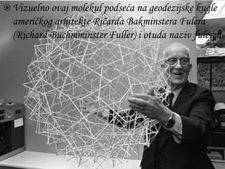  Vizuelno ovaj molekul podseća na geodezijske kugle 
američkog arhitekte Ričarda Bakminstera Fulera 
(Richard Buchmminster Fuller) i otuda naziv fuleren. 
 