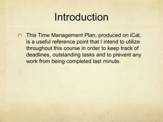 Introduction
This Time Management Plan, produced on iCal,
is a useful reference point that I intend to utilize
throughout this course in order to keep track of
deadlines, outstanding tasks and to prevent any
work from being completed last minute.