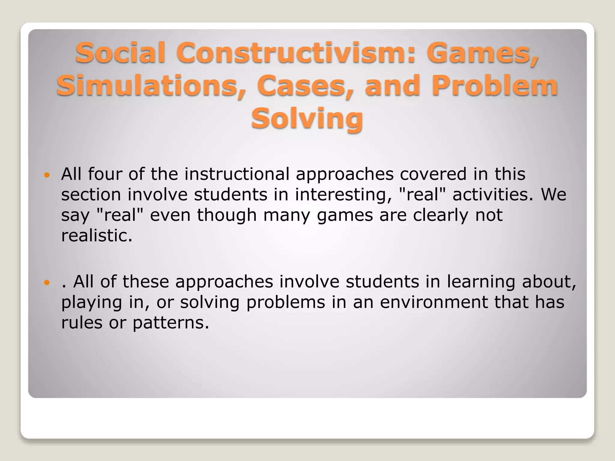 Social Constructivism: Games, 
Simulations, Cases, and Problem 
Solving 
 All four of the instructional approaches covered in this 
section involve students in interesting, "real" activities. We 
say "real" even though many games are clearly not 
realistic. 
 . All of these approaches involve students in learning about, 
playing in, or solving problems in an environment that has 
rules or patterns. 
