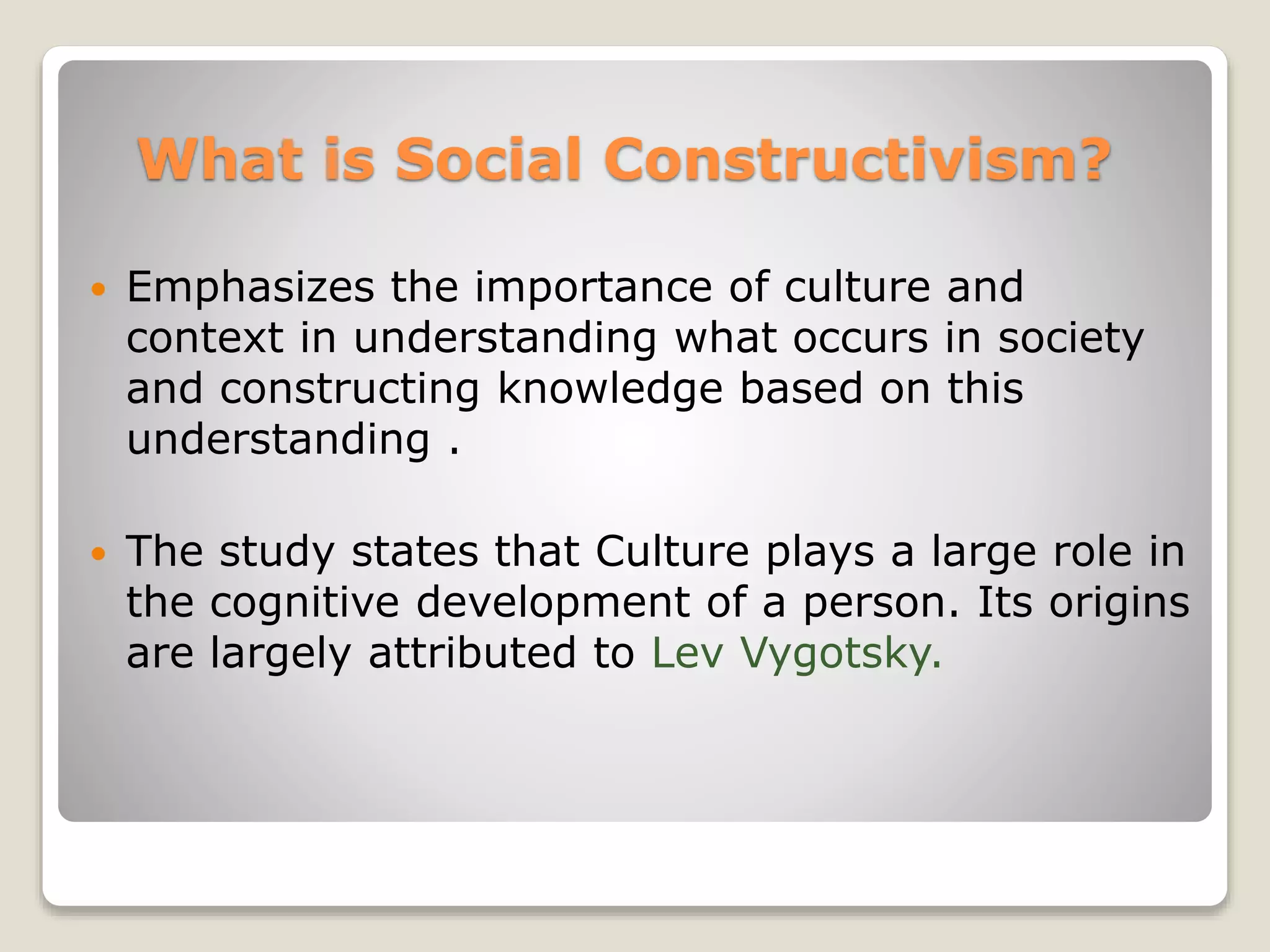 What is Social Constructivism? 
 Emphasizes the importance of culture and 
context in understanding what occurs in society 
and constructing knowledge based on this 
understanding . 
 The study states that Culture plays a large role in 
the cognitive development of a person. Its origins 
are largely attributed to Lev Vygotsky. 
 