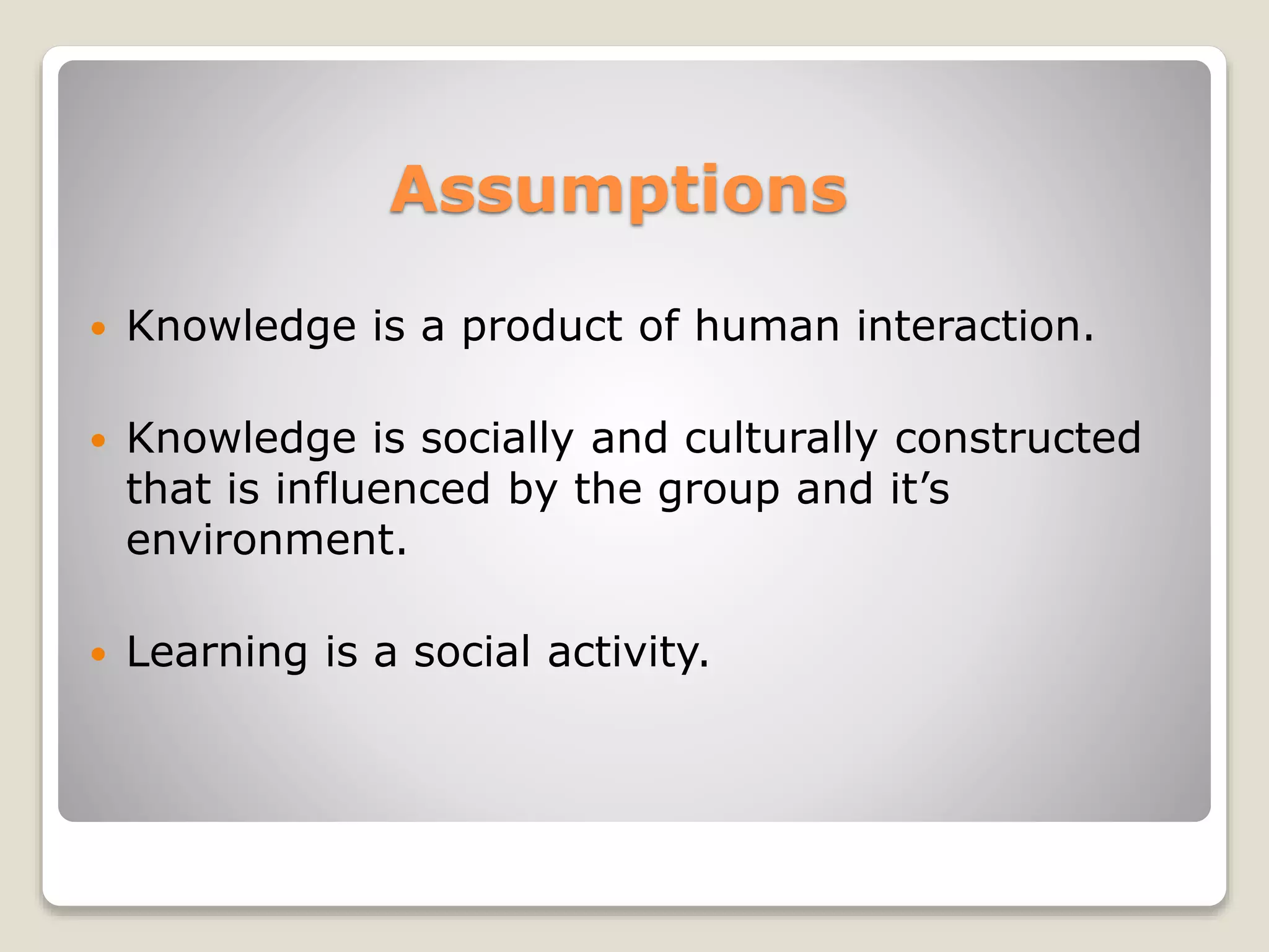 Assumptions 
 Knowledge is a product of human interaction. 
 Knowledge is socially and culturally constructed 
that is influenced by the group and it’s 
environment. 
 Learning is a social activity. 
 