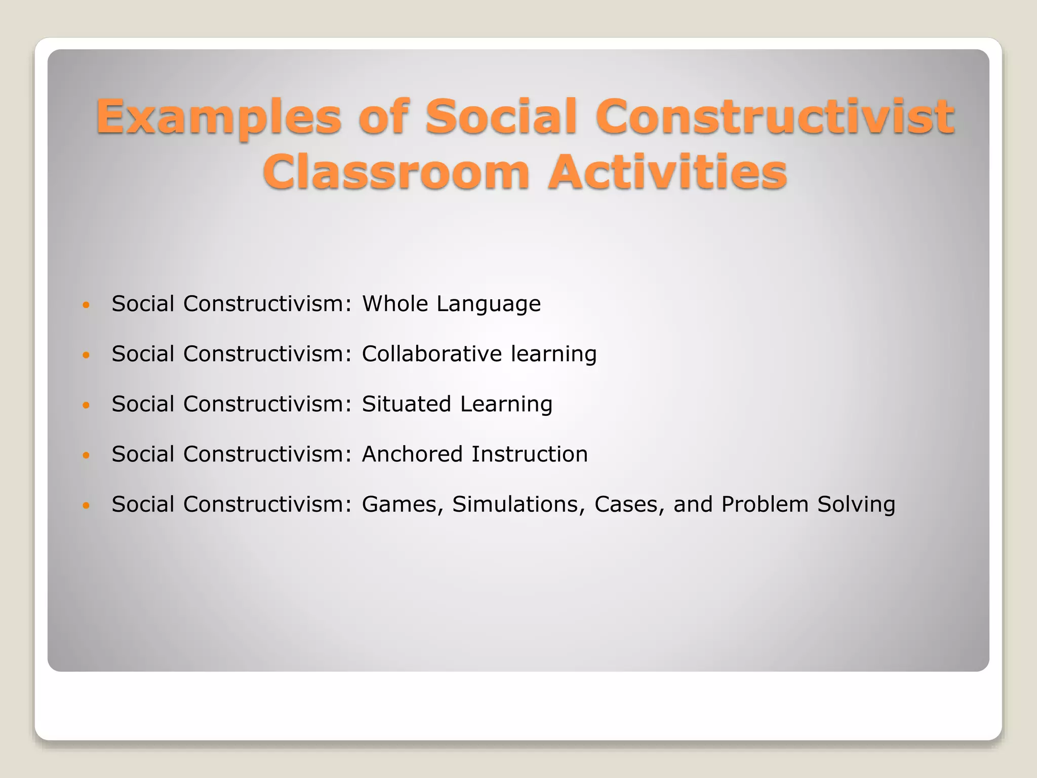 Examples of Social Constructivist 
Classroom Activities 
 Social Constructivism: Whole Language 
 Social Constructivism: Collaborative learning 
 Social Constructivism: Situated Learning 
 Social Constructivism: Anchored Instruction 
 Social Constructivism: Games, Simulations, Cases, and Problem Solving 
 