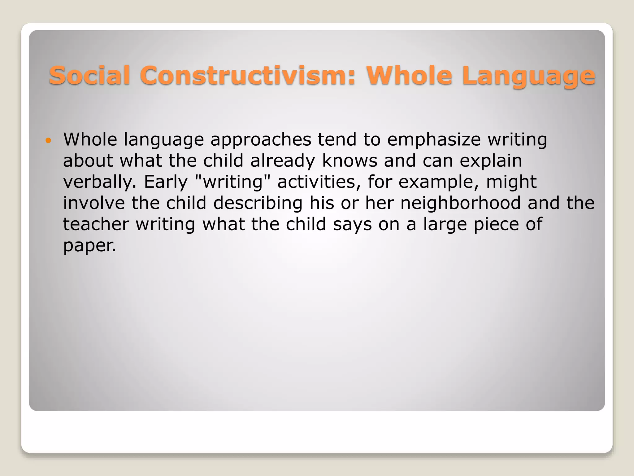 Social Constructivism: Whole Language 
 Whole language approaches tend to emphasize writing 
about what the child already knows and can explain 
verbally. Early "writing" activities, for example, might 
involve the child describing his or her neighborhood and the 
teacher writing what the child says on a large piece of 
paper. 
 