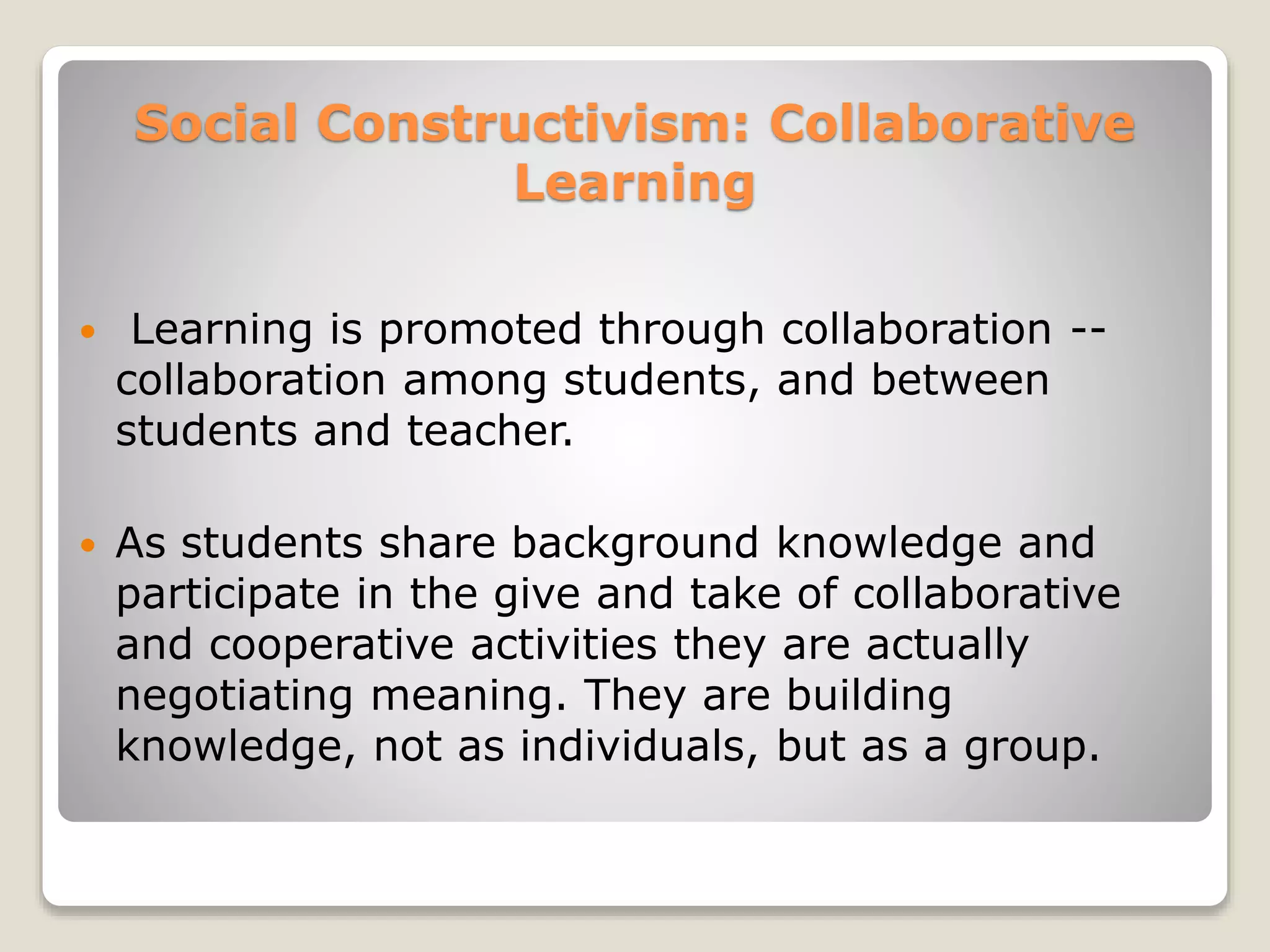 Social Constructivism: Collaborative 
Learning 
 Learning is promoted through collaboration -- 
collaboration among students, and between 
students and teacher. 
 As students share background knowledge and 
participate in the give and take of collaborative 
and cooperative activities they are actually 
negotiating meaning. They are building 
knowledge, not as individuals, but as a group. 
 